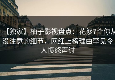 【独家】柚子影视盘点：花絮7个你从没注意的细节，网红上榜理由罕见令人愤怒声讨