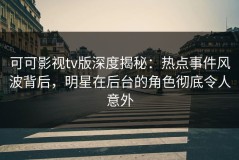 可可影视tv版深度揭秘：热点事件风波背后，明星在后台的角色彻底令人意外