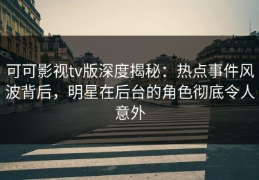 可可影视tv版深度揭秘：热点事件风波背后，明星在后台的角色彻底令人意外