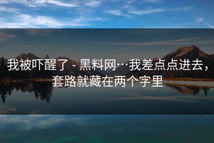 我被吓醒了 - 黑料网…我差点点进去，套路就藏在两个字里