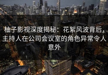 柚子影视深度揭秘：花絮风波背后，主持人在公司会议室的角色异常令人意外