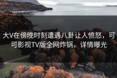 大V在傍晚时刻遭遇八卦让人愤怒，可可影视TV版全网炸锅，详情曝光