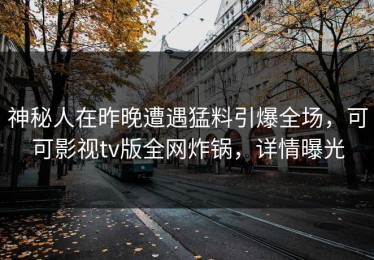 神秘人在昨晚遭遇猛料引爆全场，可可影视tv版全网炸锅，详情曝光