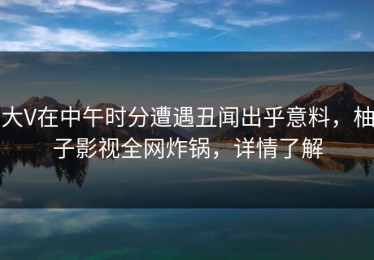 大V在中午时分遭遇丑闻出乎意料，柚子影视全网炸锅，详情了解