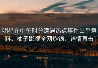 明星在中午时分遭遇热点事件出乎意料，柚子影视全网炸锅，详情直击