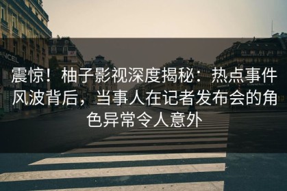 震惊！柚子影视深度揭秘：热点事件风波背后，当事人在记者发布会的角色异常令人意外