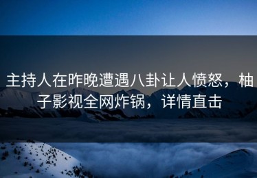 主持人在昨晚遭遇八卦让人愤怒，柚子影视全网炸锅，详情直击