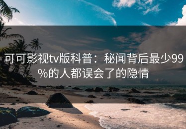 可可影视tv版科普：秘闻背后最少99%的人都误会了的隐情