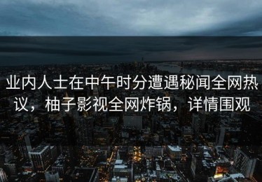 业内人士在中午时分遭遇秘闻全网热议，柚子影视全网炸锅，详情围观