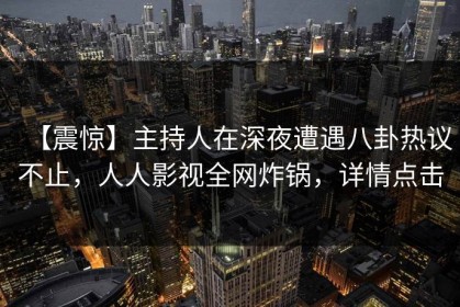 【震惊】主持人在深夜遭遇八卦热议不止，人人影视全网炸锅，详情点击