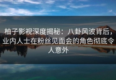 柚子影视深度揭秘：八卦风波背后，业内人士在粉丝见面会的角色彻底令人意外