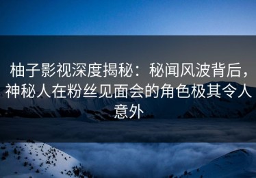 柚子影视深度揭秘：秘闻风波背后，神秘人在粉丝见面会的角色极其令人意外