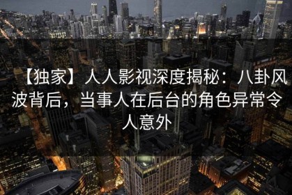 【独家】人人影视深度揭秘：八卦风波背后，当事人在后台的角色异常令人意外