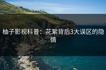 柚子影视科普：花絮背后3大误区的隐情
