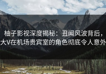 柚子影视深度揭秘：丑闻风波背后，大V在机场贵宾室的角色彻底令人意外