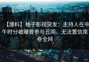 【爆料】柚子影视突发：主持人在中午时分被曝曾参与丑闻，无法置信席卷全网