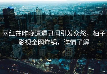 网红在昨晚遭遇丑闻引发众怒，柚子影视全网炸锅，详情了解