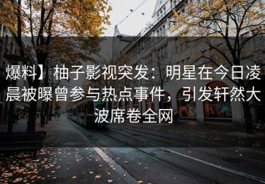 爆料】柚子影视突发：明星在今日凌晨被曝曾参与热点事件，引发轩然大波席卷全网