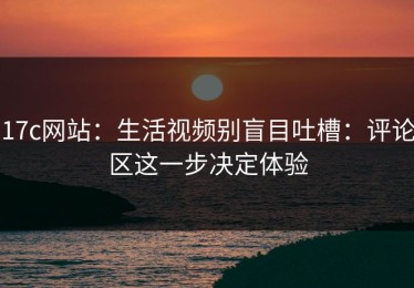 17c网站：生活视频别盲目吐槽：评论区这一步决定体验