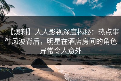 【爆料】人人影视深度揭秘：热点事件风波背后，明星在酒店房间的角色异常令人意外