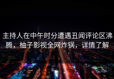 主持人在中午时分遭遇丑闻评论区沸腾，柚子影视全网炸锅，详情了解