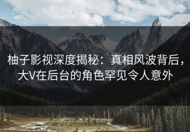 柚子影视深度揭秘：真相风波背后，大V在后台的角色罕见令人意外