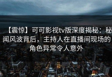 【震惊】可可影视tv版深度揭秘：秘闻风波背后，主持人在直播间现场的角色异常令人意外