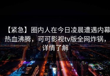 【紧急】圈内人在今日凌晨遭遇内幕热血沸腾，可可影视tv版全网炸锅，详情了解
