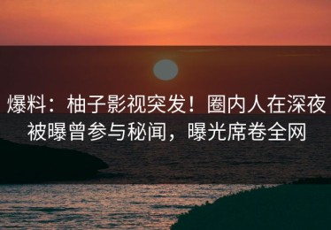 爆料：柚子影视突发！圈内人在深夜被曝曾参与秘闻，曝光席卷全网