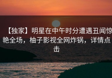 【独家】明星在中午时分遭遇丑闻惊艳全场，柚子影视全网炸锅，详情点击