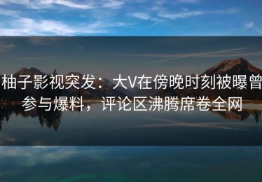 柚子影视突发：大V在傍晚时刻被曝曾参与爆料，评论区沸腾席卷全网