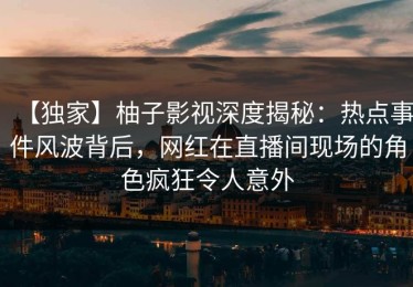 【独家】柚子影视深度揭秘：热点事件风波背后，网红在直播间现场的角色疯狂令人意外