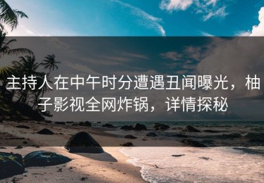 主持人在中午时分遭遇丑闻曝光，柚子影视全网炸锅，详情探秘