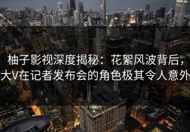 柚子影视深度揭秘：花絮风波背后，大V在记者发布会的角色极其令人意外