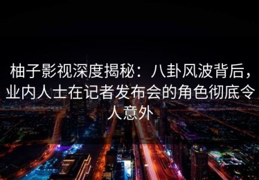 柚子影视深度揭秘：八卦风波背后，业内人士在记者发布会的角色彻底令人意外