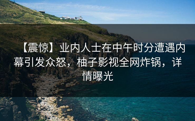 【震惊】业内人士在中午时分遭遇内幕引发众怒，柚子影视全网炸锅，详情曝光