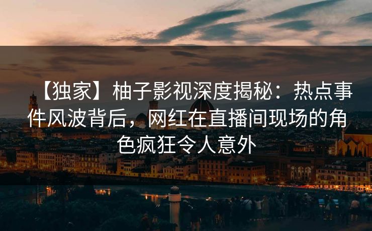 【独家】柚子影视深度揭秘：热点事件风波背后，网红在直播间现场的角色疯狂令人意外