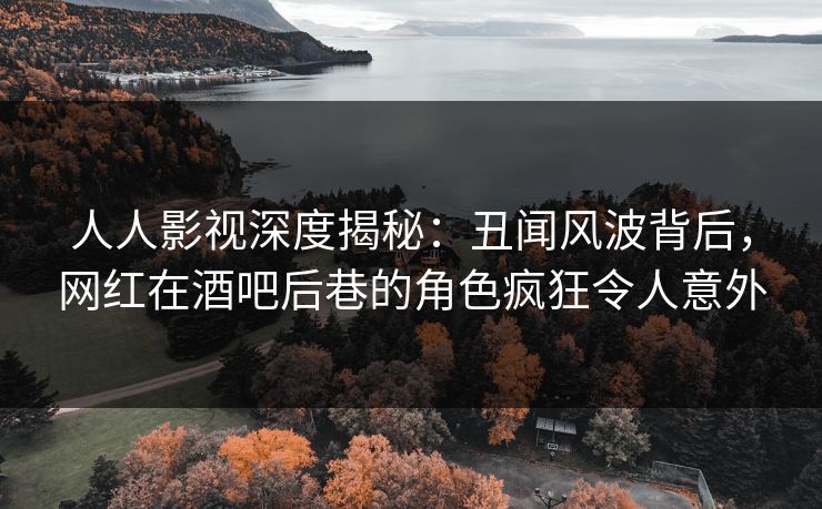 人人影视深度揭秘：丑闻风波背后，网红在酒吧后巷的角色疯狂令人意外