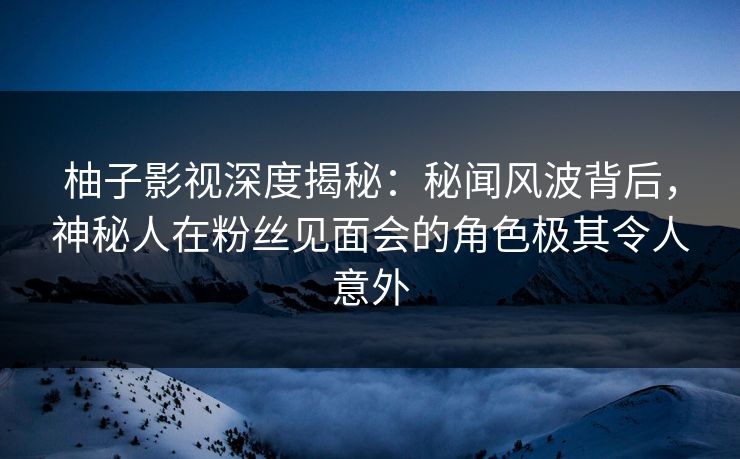 柚子影视深度揭秘：秘闻风波背后，神秘人在粉丝见面会的角色极其令人意外