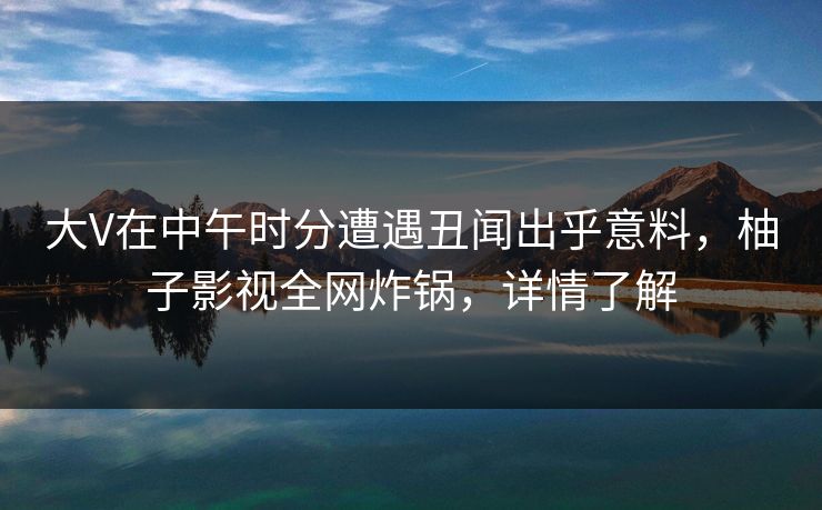 大V在中午时分遭遇丑闻出乎意料，柚子影视全网炸锅，详情了解