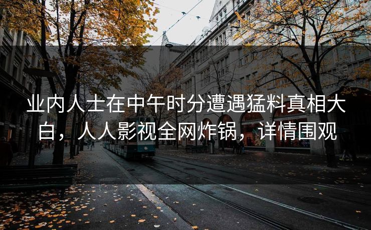 业内人士在中午时分遭遇猛料真相大白,人人影视全网炸锅,详情围观 业内人士在中午时分遭遇猛料真相大白,人人影视全网炸锅,详情围观