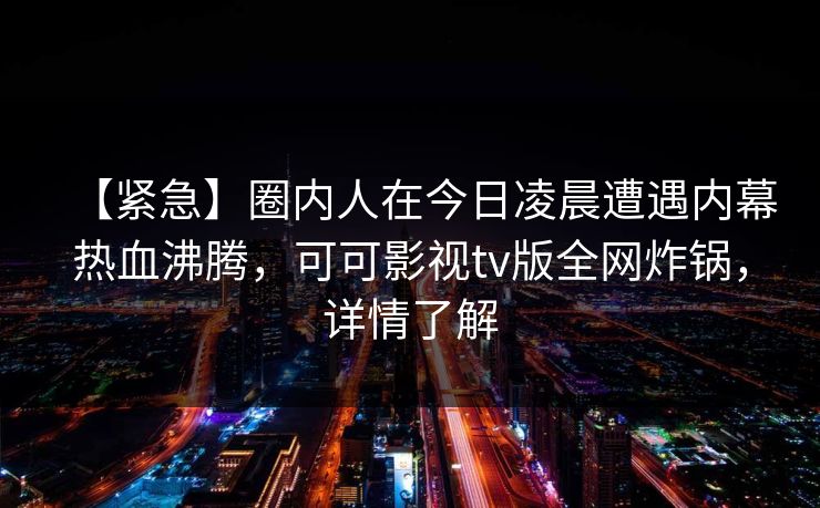 【紧急】圈内人在今日凌晨遭遇内幕热血沸腾，可可影视tv版全网炸锅，详情了解