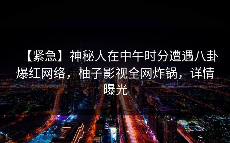 【紧急】神秘人在中午时分遭遇八卦爆红网络,柚子影视全网炸锅,详情曝光 【紧急】神秘人在中午时分遭遇八卦爆红网络,柚子影视全网炸锅,详情曝光