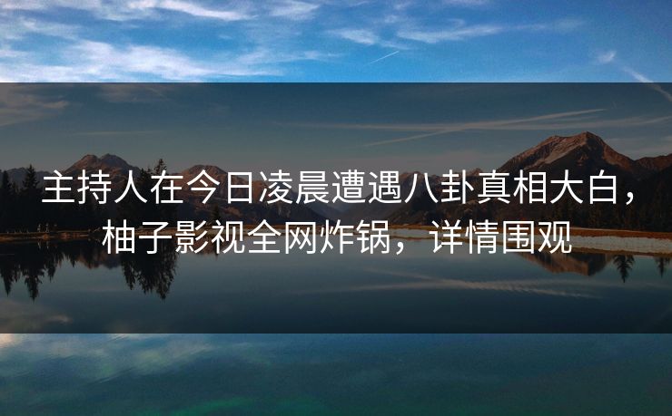 主持人在今日凌晨遭遇八卦真相大白，柚子影视全网炸锅，详情围观