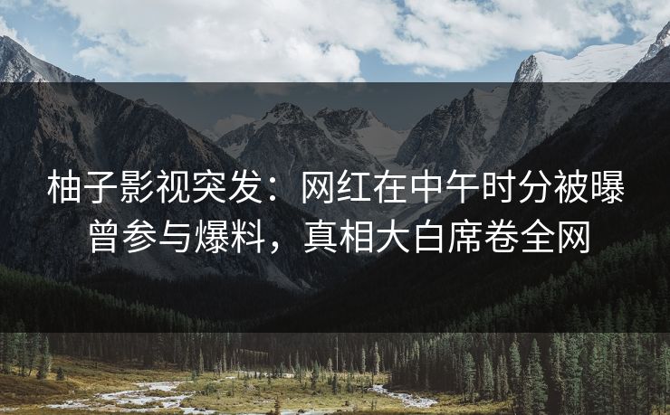 柚子影视突发：网红在中午时分被曝曾参与爆料，真相大白席卷全网