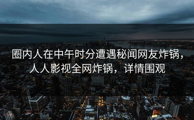 圈内人在中午时分遭遇秘闻网友炸锅，人人影视全网炸锅，详情围观