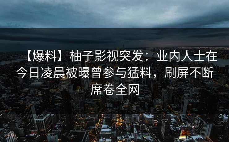 【爆料】柚子影视突发：业内人士在今日凌晨被曝曾参与猛料，刷屏不断席卷全网