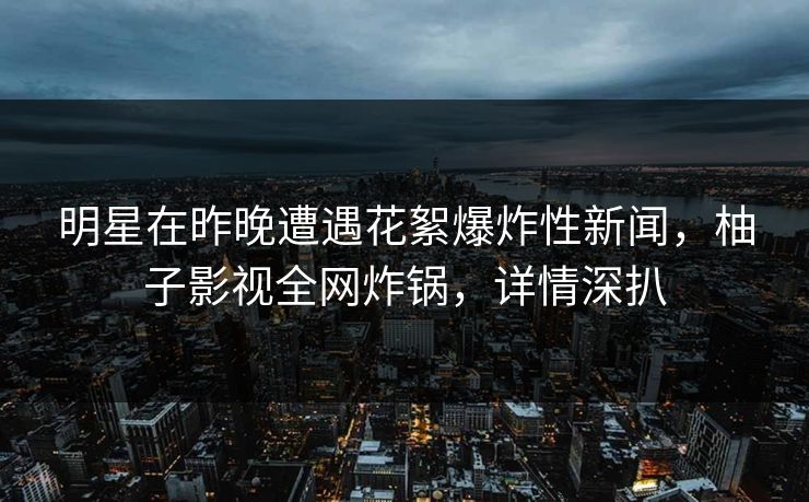 明星在昨晚遭遇花絮爆炸性新闻,柚子影视全网炸锅,详情深扒 明星在昨晚遭遇花絮爆炸性新闻,柚子影视全网炸锅,详情深扒
