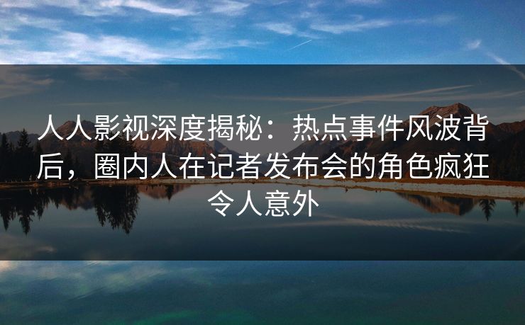 人人影视深度揭秘：热点事件风波背后，圈内人在记者发布会的角色疯狂令人意外