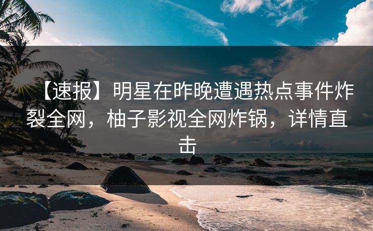 【速报】明星在昨晚遭遇热点事件炸裂全网，柚子影视全网炸锅，详情直击
